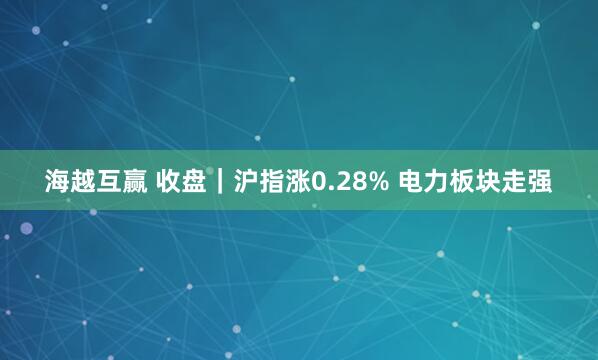 海越互赢 收盘|沪指涨0.28% 电力板块走强
