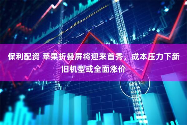 保利配资 苹果折叠屏将迎来首秀，成本压力下新旧机型或全面涨价