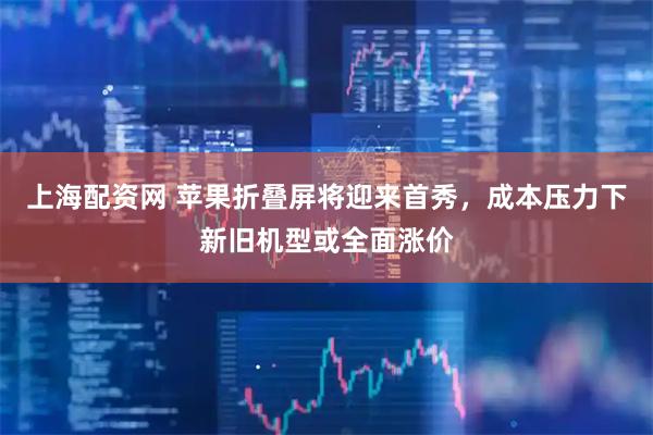 上海配资网 苹果折叠屏将迎来首秀，成本压力下新旧机型或全面涨价