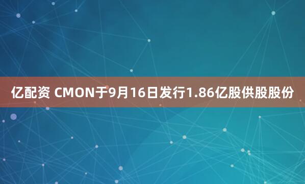 亿配资 CMON于9月16日发行1.86亿股供股股份