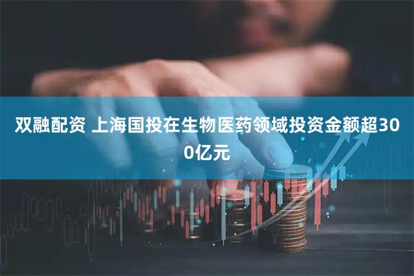双融配资 上海国投在生物医药领域投资金额超300亿元