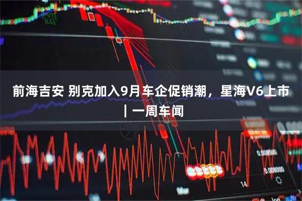 前海吉安 别克加入9月车企促销潮，星海V6上市｜一周车闻