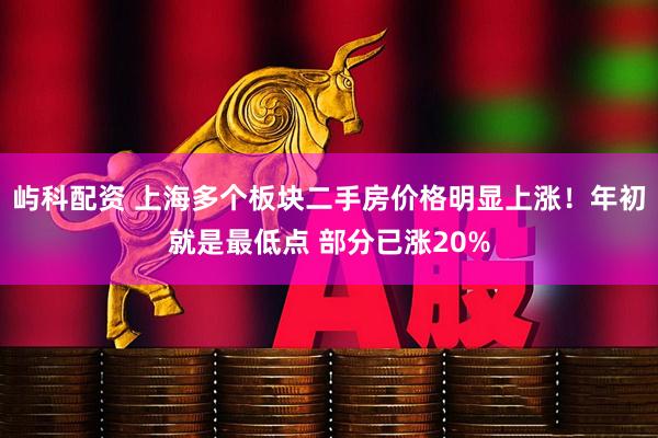 屿科配资 上海多个板块二手房价格明显上涨！年初就是最低点 部分已涨20%