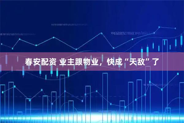 春安配资 业主跟物业，快成“天敌”了