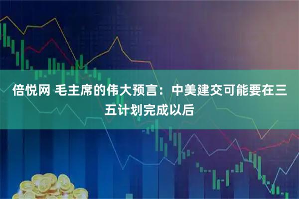 倍悦网 毛主席的伟大预言：中美建交可能要在三五计划完成以后