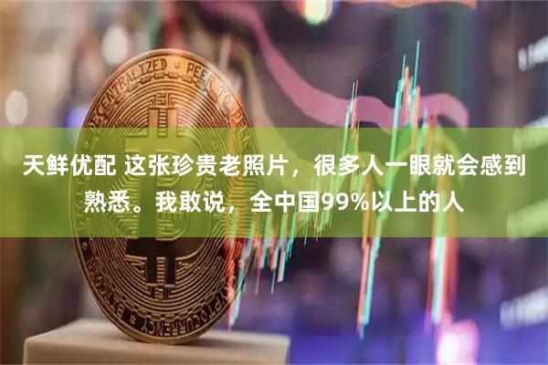 天鲜优配 这张珍贵老照片，很多人一眼就会感到熟悉。我敢说，全中国99%以上的人