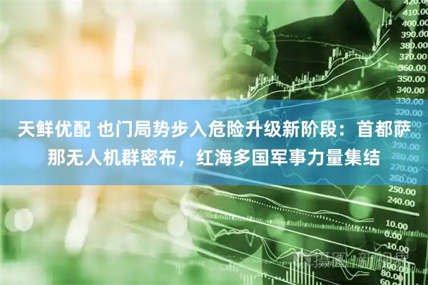 天鲜优配 也门局势步入危险升级新阶段：首都萨那无人机群密布，红海多国军事力量集结