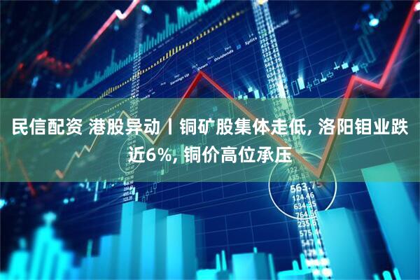 民信配资 港股异动丨铜矿股集体走低, 洛阳钼业跌近6%, 铜价高位承压