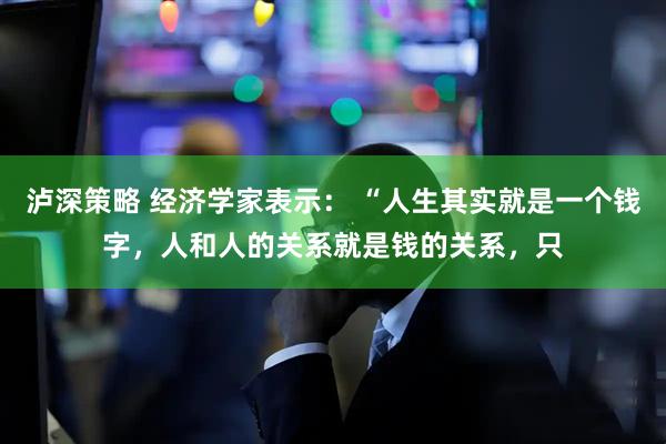 泸深策略 经济学家表示： “人生其实就是一个钱字，人和人的关系就是钱的关系，只