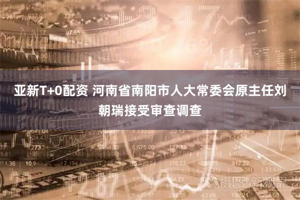 亚新T+0配资 河南省南阳市人大常委会原主任刘朝瑞接受审查调查