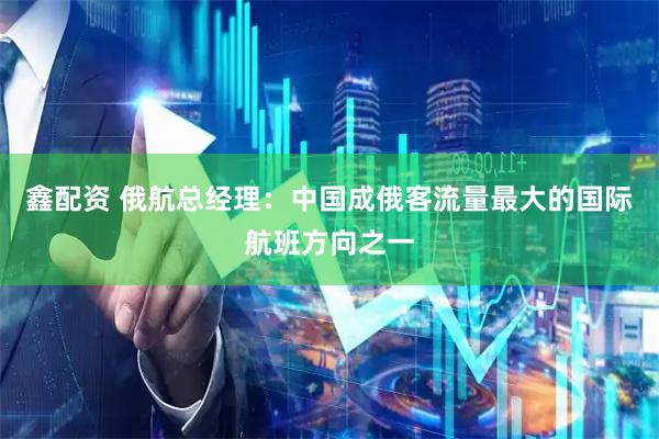 鑫配资 俄航总经理:中国成俄客流量最大的国际航班方向之一