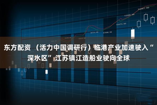 东方配资 （活力中国调研行）临港产业加速驶入“深水区” 江苏镇江造船业驶向全球