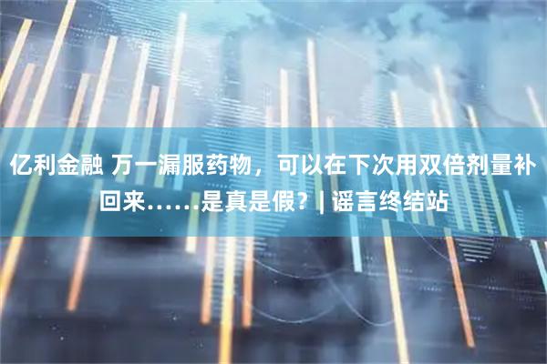 亿利金融 万一漏服药物，可以在下次用双倍剂量补回来……是真是假？| 谣言终结站