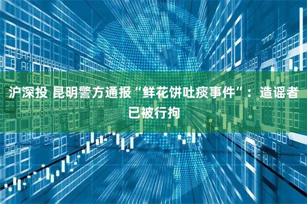 沪深投 昆明警方通报“鲜花饼吐痰事件”：造谣者已被行拘