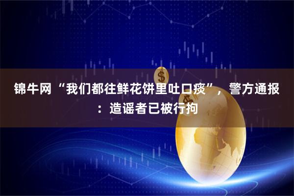 锦牛网 “我们都往鲜花饼里吐口痰”，警方通报：造谣者已被行拘