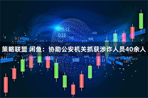 策略联盟 闲鱼：协助公安机关抓获涉诈人员40余人