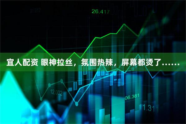 宜人配资 眼神拉丝，氛围热辣，屏幕都烫了……