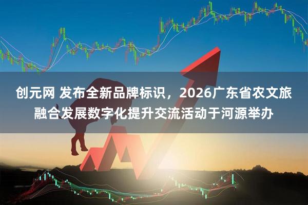 创元网 发布全新品牌标识，2026广东省农文旅融合发展数字化提升交流活动于河源举办