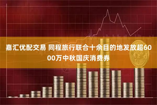 嘉汇优配交易 同程旅行联合十余目的地发放超6000万中秋国庆消费券