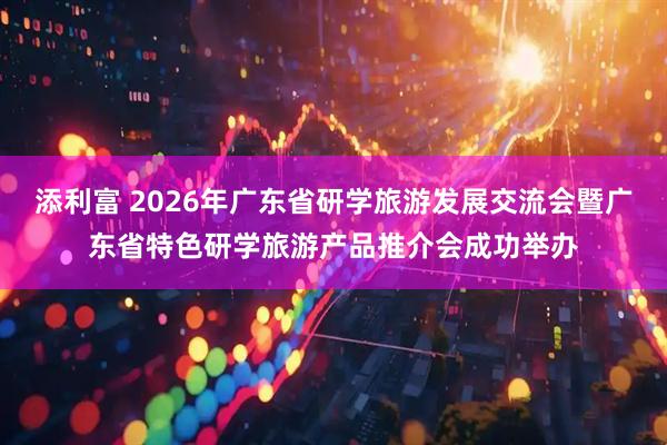 添利富 2026年广东省研学旅游发展交流会暨广东省特色研学旅游产品推介会成功举办