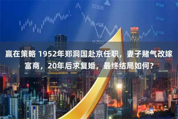 赢在策略 1952年郑洞国赴京任职,妻子赌气改嫁富商,20年后求复婚,最终结局如何?