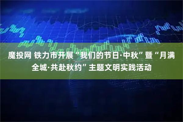 魔投网 铁力市开展“我们的节日·中秋”暨“月满全城·共赴秋约”主题文明实践活动