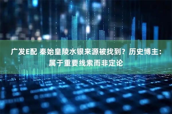 广发E配 秦始皇陵水银来源被找到？历史博主：属于重要线索而非定论