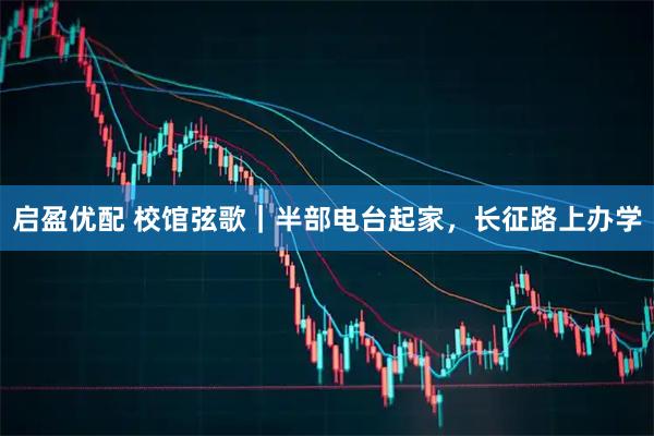启盈优配 校馆弦歌｜半部电台起家，长征路上办学